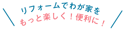 リフォームでわが家をもっと楽しく！便利に！